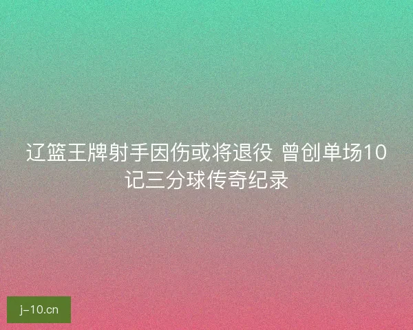 辽篮王牌射手因伤或将退役 曾创单场10记三分球传奇纪录 辽篮王牌射手因伤或将退役 曾创单场10记三分球传奇纪录