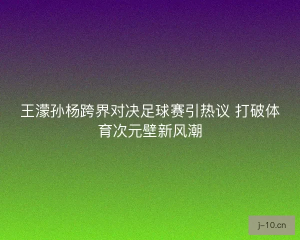 王濛孙杨跨界对决足球赛引热议 打破体育次元壁新风潮
