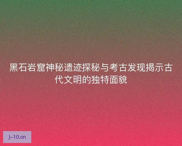 黑石岩窟神秘遗迹探秘与考古发现揭示古代文明的独特面貌