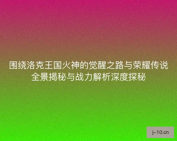 围绕洛克王国火神的觉醒之路与荣耀传说全景揭秘与战力解析深度探秘