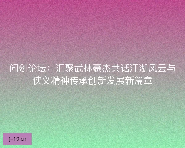问剑论坛：汇聚武林豪杰共话江湖风云与侠义精神传承创新发展新篇章