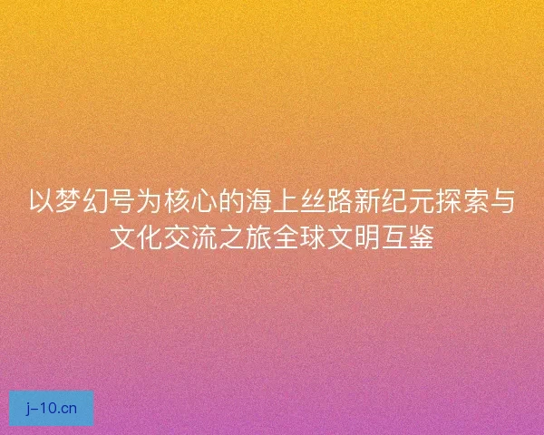 以梦幻号为核心的海上丝路新纪元探索与文化交流之旅全球文明互鉴 以梦幻号为核心的海上丝路新纪元探索与文化交流之旅全球文明互鉴