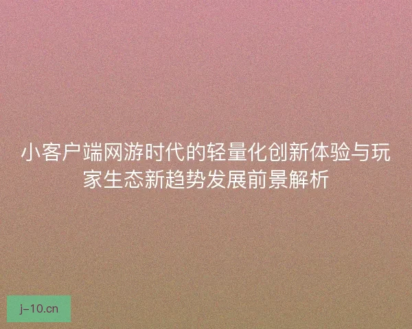 小客户端网游时代的轻量化创新体验与玩家生态新趋势发展前景解析
