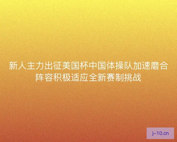 新人主力出征美国杯中国体操队加速磨合阵容积极适应全新赛制挑战