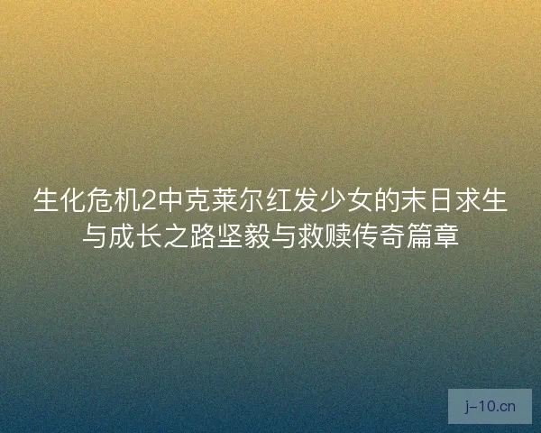 生化危机2中克莱尔红发少女的末日求生与成长之路坚毅与救赎传奇篇章