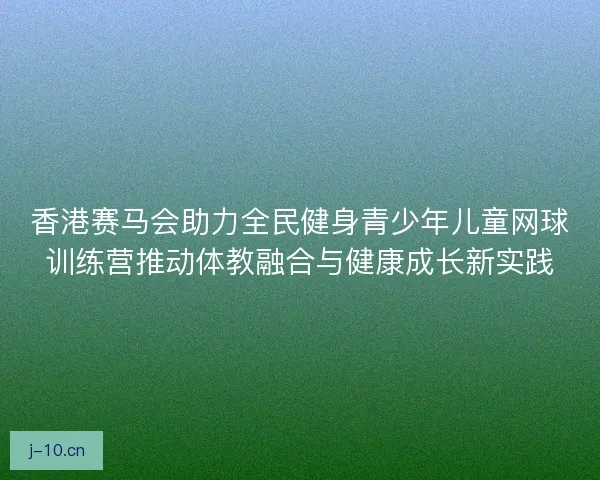 香港赛马会助力全民健身青少年儿童网球训练营推动体教融合与健康成长新实践 香港赛马会助力全民健身青少年儿童网球训练营推动体教融合与健康成长新实践