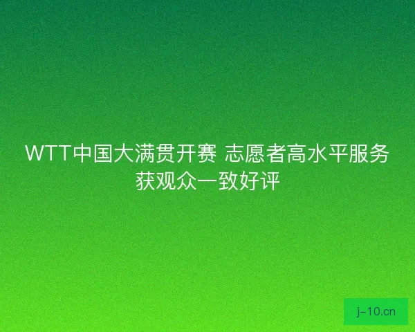 WTT中国大满贯开赛 志愿者高水平服务获观众一致好评 WTT中国大满贯开赛 志愿者高水平服务获观众一致好评