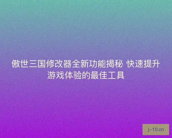 傲世三国修改器全新功能揭秘 快速提升游戏体验的最佳工具