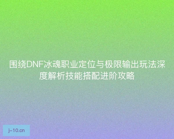 围绕DNF冰魂职业定位与极限输出玩法深度解析技能搭配进阶攻略 围绕DNF冰魂职业定位与极限输出玩法深度解析技能搭配进阶攻略