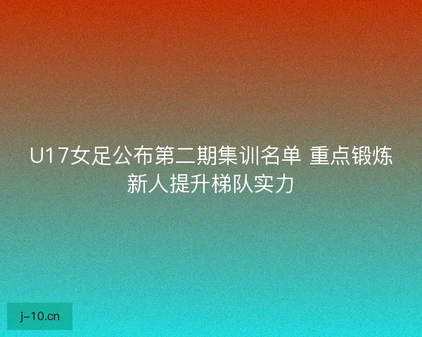 U17女足公布第二期集训名单 重点锻炼新人提升梯队实力