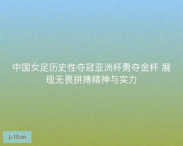 中国女足历史性夺冠亚洲杯勇夺金杯 展现无畏拼搏精神与实力