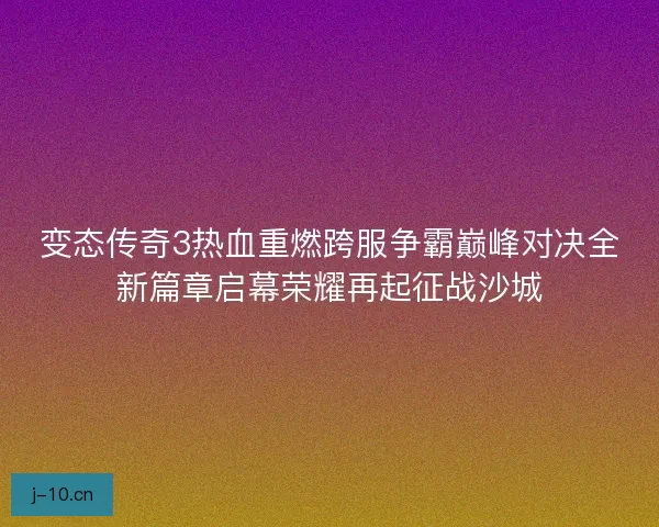 变态传奇3热血重燃跨服争霸巅峰对决全新篇章启幕荣耀再起征战沙城