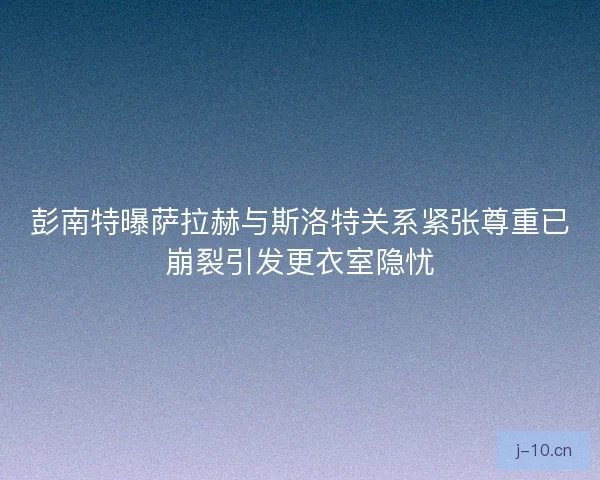 彭南特曝萨拉赫与斯洛特关系紧张尊重已崩裂引发更衣室隐忧