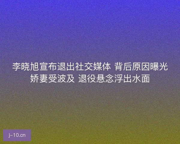 李晓旭宣布退出社交媒体 背后原因曝光娇妻受波及 退役悬念浮出水面