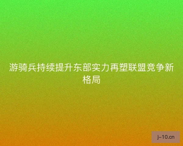 游骑兵持续提升东部实力再塑联盟竞争新格局