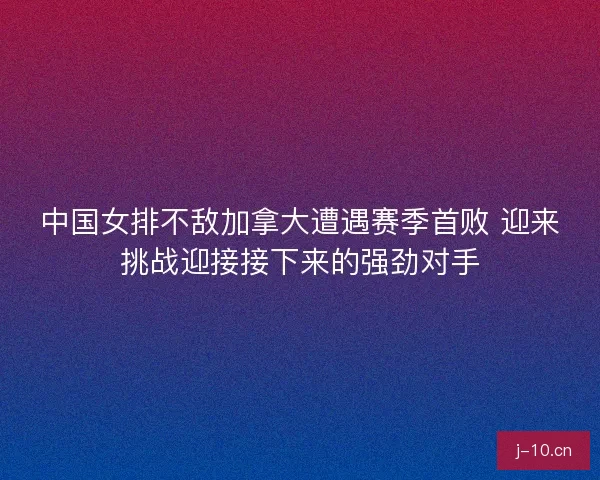 中国女排不敌加拿大遭遇赛季首败 迎来挑战迎接接下来的强劲对手