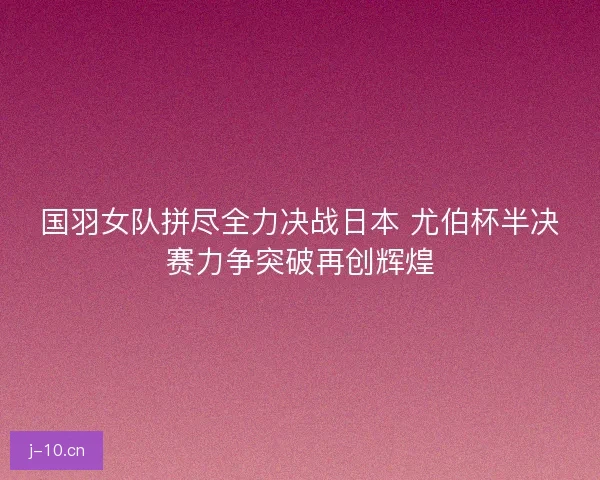 国羽女队拼尽全力决战日本 尤伯杯半决赛力争突破再创辉煌