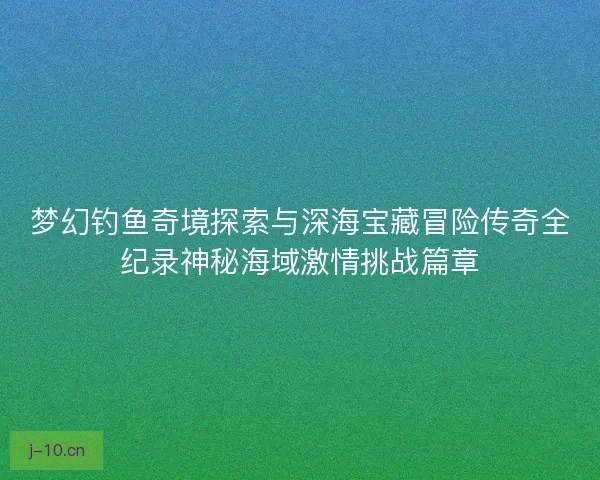 梦幻钓鱼奇境探索与深海宝藏冒险传奇全纪录神秘海域激情挑战篇章