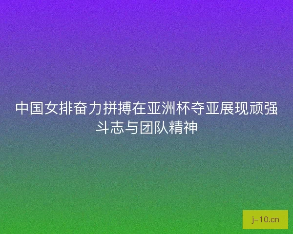 中国女排奋力拼搏在亚洲杯夺亚展现顽强斗志与团队精神