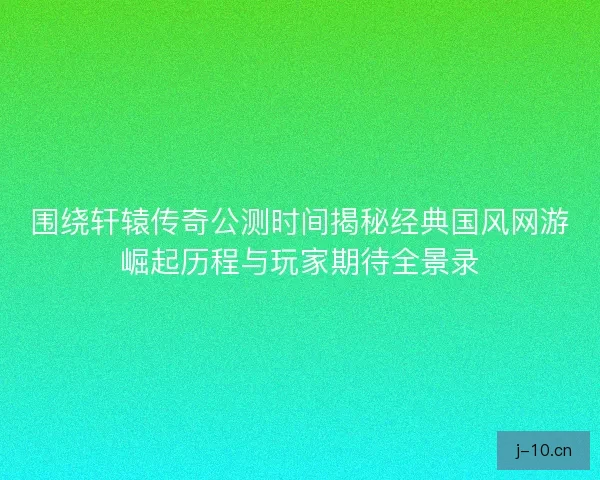 围绕轩辕传奇公测时间揭秘经典国风网游崛起历程与玩家期待全景录