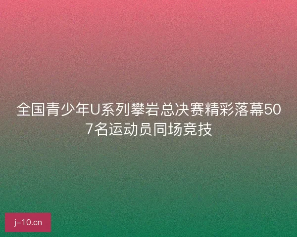 全国青少年U系列攀岩总决赛精彩落幕507名运动员同场竞技