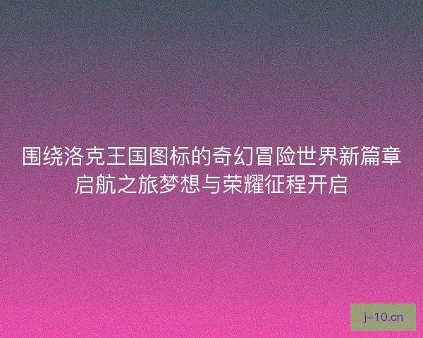 围绕洛克王国图标的奇幻冒险世界新篇章启航之旅梦想与荣耀征程开启