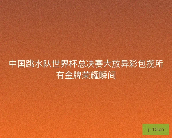 中国跳水队世界杯总决赛大放异彩包揽所有金牌荣耀瞬间