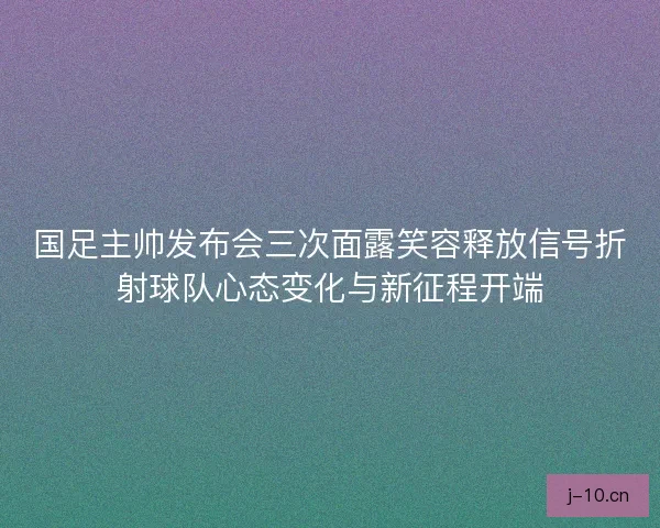 国足主帅发布会三次面露笑容释放信号折射球队心态变化与新征程开端 国足主帅发布会三次面露笑容释放信号折射球队心态变化与新征程开端